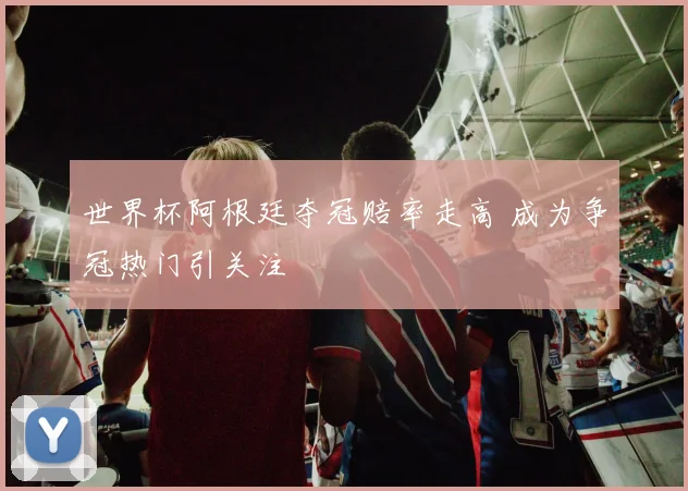 世界杯阿根廷夺冠赔率走高 成为争冠热门引关注