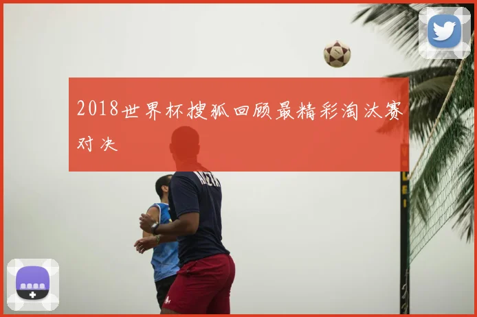 2018世界杯搜狐回顾最精彩淘汰赛对决