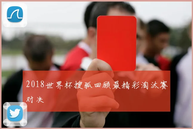2018世界杯搜狐回顾最精彩淘汰赛对决